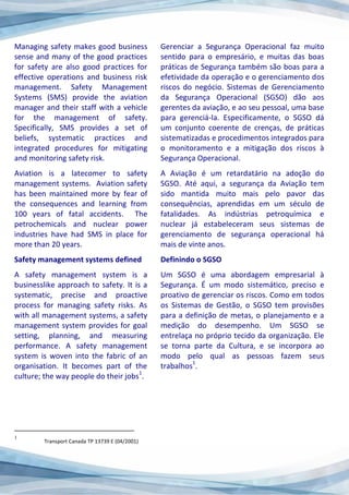 Managing safety makes good business
sense and many of the good practices
for safety are also good practices for
effective operations and business risk
management. Safety Management
Systems (SMS) provide the aviation
manager and their staff with a vehicle
for the management of safety.
Specifically, SMS provides a set of
beliefs, systematic practices and
integrated procedures for mitigating
and monitoring safety risk.
Aviation is a latecomer to safety
management systems. Aviation safety
has been maintained more by fear of
the consequences and learning from
100 years of fatal accidents. The
petrochemicals and nuclear power
industries have had SMS in place for
more than 20 years.
Safety management systems defined
A safety management system is a
businesslike approach to safety. It is a
systematic, precise and proactive
process for managing safety risks. As
with all management systems, a safety
management system provides for goal
setting, planning, and measuring
performance. A safety management
system is woven into the fabric of an
organisation. It becomes part of the
culture; the way people do their jobs
1
.
1
Transport Canada TP 13739 E (04/2001)
Gerenciar a Segurança Operacional faz muito
sentido para o empresário, e muitas das boas
práticas de Segurança também são boas para a
efetividade da operação e o gerenciamento dos
riscos do negócio. Sistemas de Gerenciamento
da Segurança Operacional (SGSO) dão aos
gerentes da aviação, e ao seu pessoal, uma base
para gerenciá-la. Especificamente, o SGSO dá
um conjunto coerente de crenças, de práticas
sistematizadas e procedimentos integrados para
o monitoramento e a mitigação dos riscos à
Segurança Operacional.
A Aviação é um retardatário na adoção do
SGSO. Até aqui, a segurança da Aviação tem
sido mantida muito mais pelo pavor das
consequências, aprendidas em um século de
fatalidades. As indústrias petroquímica e
nuclear já estabeleceram seus sistemas de
gerenciamento de segurança operacional há
mais de vinte anos.
Definindo o SGSO
Um SGSO é uma abordagem empresarial à
Segurança. É um modo sistemático, preciso e
proativo de gerenciar os riscos. Como em todos
os Sistemas de Gestão, o SGSO tem provisões
para a definição de metas, o planejamento e a
medição do desempenho. Um SGSO se
entrelaça no próprio tecido da organização. Ele
se torna parte da Cultura, e se incorpora ao
modo pelo qual as pessoas fazem seus
trabalhos
1
.
 