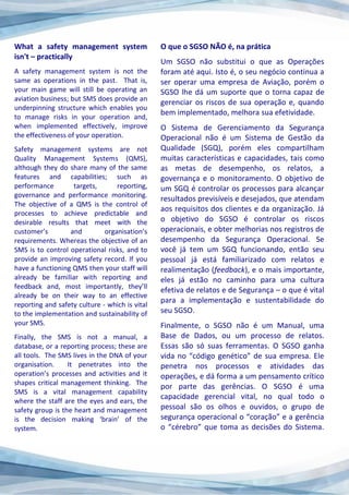 What a safety management system
isn't – practically
A safety management system is not the
same as operations in the past. That is,
your main game will still be operating an
aviation business; but SMS does provide an
underpinning structure which enables you
to manage risks in your operation and,
when implemented effectively, improve
the effectiveness of your operation.
Safety management systems are not
Quality Management Systems (QMS),
although they do share many of the same
features and capabilities; such as
performance targets, reporting,
governance and performance monitoring.
The objective of a QMS is the control of
processes to achieve predictable and
desirable results that meet with the
customer’s and organisation’s
requirements. Whereas the objective of an
SMS is to control operational risks, and to
provide an improving safety record. If you
have a functioning QMS then your staff will
already be familiar with reporting and
feedback and, most importantly, they’ll
already be on their way to an effective
reporting and safety culture - which is vital
to the implementation and sustainability of
your SMS.
Finally, the SMS is not a manual, a
database, or a reporting process; these are
all tools. The SMS lives in the DNA of your
organisation. It penetrates into the
operation’s processes and activities and it
shapes critical management thinking. The
SMS is a vital management capability
where the staff are the eyes and ears, the
safety group is the heart and management
is the decision making ‘brain’ of the
system.
O que o SGSO NÃO é, na prática
Um SGSO não substitui o que as Operações
foram até aqui. Isto é, o seu negócio continua a
ser operar uma empresa de Aviação, porém o
SGSO lhe dá um suporte que o torna capaz de
gerenciar os riscos de sua operação e, quando
bem implementado, melhora sua efetividade.
O Sistema de Gerenciamento da Segurança
Operacional não é um Sistema de Gestão da
Qualidade (SGQ), porém eles compartilham
muitas características e capacidades, tais como
as metas de desempenho, os relatos, a
governança e o monitoramento. O objetivo de
um SGQ é controlar os processos para alcançar
resultados previsíveis e desejados, que atendam
aos requisitos dos clientes e da organização. Já
o objetivo do SGSO é controlar os riscos
operacionais, e obter melhorias nos registros de
desempenho da Segurança Operacional. Se
você já tem um SGQ funcionando, então seu
pessoal já está familiarizado com relatos e
realimentação (feedback), e o mais importante,
eles já estão no caminho para uma cultura
efetiva de relatos e de Segurança – o que é vital
para a implementação e sustentabilidade do
seu SGSO.
Finalmente, o SGSO não é um Manual, uma
Base de Dados, ou um processo de relatos.
Essas são só suas ferramentas. O SGSO ganha
vida no “código genético” de sua empresa. Ele
penetra nos processos e atividades das
operações, e dá forma a um pensamento crítico
por parte das gerências. O SGSO é uma
capacidade gerencial vital, no qual todo o
pessoal são os olhos e ouvidos, o grupo de
segurança operacional o “coração” e a gerência
o “cérebro” que toma as decisões do Sistema.
 