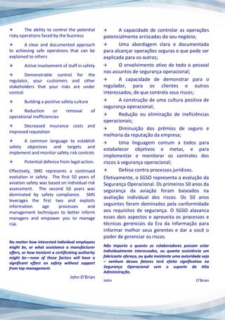  The ability to control the potential
risky operations faced by the business
 A clear and documented approach
to achieving safe operations that can be
explained to others
 Active involvement of staff in safety
 Demonstrable control for the
regulator, your customers and other
stakeholders that your risks are under
control
 Building a positive safety culture
 Reduction or removal of
operational inefficiencies
 Decreased insurance costs and
improved reputation
 A common language to establish
safety objectives and targets and
implement and monitor safety risk controls
 Potential defence from legal action.
Effectively, SMS represents a continued
evolution in safety. The first 50 years of
aviation safety was based on individual risk
assessment. The second 50 years was
dominated by safety compliance. SMS
leverages the first two and exploits
information age processes and
management techniques to better inform
managers and empower you to manage
risk.
No matter how interested individual employees
might be, or what assistance a manufacturer
offers, or how insistent a certificating authority
might be—none of these factors will have a
significant effect on safety without support
from top management.
John O'Brian
 A capacidade de controlar as operações
potencialmente arriscadas do seu negócio;
 Uma abordagem clara e documentada
para alcançar operações seguras e que pode ser
explicada para os outros;
 O envolvimento ativo de todo o pessoal
nos assuntos de segurança operacional;
 A capacidade de demonstrar para o
regulador, para os clientes e outros
interessados, de que controla seus riscos;
 A construção de uma cultura positiva de
segurança operacional;
 Redução ou eliminação de ineficiências
operacionais;
 Diminuição dos prêmios de seguro e
melhoria da reputação da empresa;
 Uma linguagem comum a todos para
estabelecer objetivos e metas, e para
implementar e monitorar os controles dos
riscos à segurança operacional;
 Defesa contra processos jurídicos.
Efetivamente, o SGSO representa a evolução da
Segurança Operacional. Os primeiros 50 anos da
segurança da aviação foram baseados na
avaliação individual dos riscos. Os 50 anos
seguintes foram dominados pela conformidade
aos requisitos de segurança. O SGSO alavanca
esses dois aspectos e aproveita os processos e
técnicas gerenciais da Era da Informação para
informar melhor seus gerentes e dar a você o
poder de gerenciar os riscos.
Não importa o quanto os colaboradores possam estar
individualmente interessados, ou quanta assistência um
fabricante ofereça, ou quão insistente uma autoridade seja
– nenhum desses fatores terá efeito significativo na
Segurança Operacional sem o suporte da Alta
Administração.
John O’Brian
 
