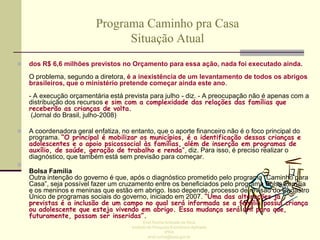 Programa Caminho pra Casa
Situação Atual


dos R$ 6,6 milhões previstos no Orçamento para essa ação, nada foi executado ainda.
O problema, segundo a diretora, é a inexistência de um levantamento de todos os abrigos
brasileiros, que o ministério pretende começar ainda este ano.
- A execução orçamentária está prevista para julho - diz. - A preocupação não é apenas com a
distribuição dos recursos e sim com a complexidade das relações das famílias que
receberão as crianças de volta.
(Jornal do Brasil, julho-2008)



A coordenadora geral enfatiza, no entanto, que o aporte financeiro não é o foco principal do
programa. “O principal é mobilizar os municípios, é a identificação dessas crianças e
adolescentes e o apoio psicossocial às famílias, além de inserção em programas de
auxílio, de saúde, geração de trabalho e renda”, diz. Para isso, é preciso realizar o
diagnóstico, que também está sem previsão para começar.



Bolsa Família
Outra intenção do governo é que, após o diagnóstico prometido pelo programa “Caminho para
Casa”, seja possível fazer um cruzamento entre os beneficiados pelo programa Bolsa Família
e os meninos e meninas que estão em abrigo. Isso depende, processo de revisão do Cadastro
Único de programas sociais do governo, iniciado em 2007. “Uma das alterações já
previstas é a inclusão de um campo no qual será informada se a família possui criança
ou adolescente que esteja vivendo em abrigo. Essa mudança será útil para que,
futuramente, possam ser inseridas”.
Enid Rocha Andrade da Silva
Instituto de Pesquisa Econômica Aplicada
IPEA
enid.rocha@ipea.gov.br

 