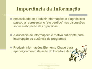 Importância da Informação
 necessidade de produzir informações e diagnósticos

passou a representar o “elo perdido” nas discussões
sobre elaboração das p.publicas.
 A ausência de informações é motivo suficiente para

interrupção ou ausência de programas
 Produzir informações:Elemento Chave para

aperfeiçoamento da ação do Estado e da Sociedade

Enid Rocha Andrade da Silva
Instituto de Pesquisa Econômica Aplicada
IPEA
enid.rocha@ipea.gov.br

 