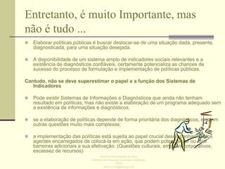 Entretanto, é muito Importante, mas
não é tudo ...


Elaborar políticas públicas é buscar deslocar-se de uma situação dada, presente,
diagnosticada, para uma situação desejada.



A disponibilidade de um sistema amplo de indicadores sociais relevantes e a
existência de diagnósticos confiáveis, certamente potencializa as chances de
sucesso do processo de formulação e implementação de políticas públicas.

Contudo, não se deve superestimar o papel e a função dos Sistemas de
Indicadores


Pode existir Sistemas de Informações e Diagnósticos que ainda não tenham
resultado em políticas, mas não existe a elaboração de um programa adequado sem
a existência de informações e diagnósticos.



se a elaboração de políticas depende de forma prioritária dos diagnósticos, existem
outras questões muito mais complexas:



a implementação das políticas está sujeita ao papel crucial desempenhado pelos
agentes encarregados de colocá-la em ação, que podem potencializar ou criar
barreiras adicionais a sua efetivação. (Questões culturais, embates corporativos,
escassez de recursos)
Enid Rocha Andrade da Silva
Instituto de Pesquisa Econômica Aplicada
IPEA
enid.rocha@ipea.gov.br

 