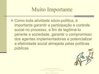 Muito Importante
 Como toda atividade sócio-política, é

importante garantir a participação e controle
social no processo, a fim de legitimá-lo
perante a sociedade, garantir o compromisso
dos agentes implementadores e potencializar
a efetividade social almejada pelas políticas
públicas

Enid Rocha Andrade da Silva
Instituto de Pesquisa Econômica Aplicada
IPEA
enid.rocha@ipea.gov.br

 