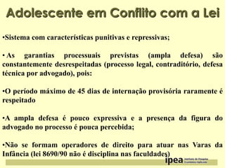 Adolescente em Conflito com a Lei
•Sistema com características punitivas e repressivas;
• As garantias processuais previstas (ampla defesa) são
constantemente desrespeitadas (processo legal, contraditório, defesa
técnica por advogado), pois:
•O período máximo de 45 dias de internação provisória raramente é
respeitado

•A ampla defesa é pouco expressiva e a presença da figura do
advogado no processo é pouca percebida;
•Não se formam operadores de direito para atuar nas Varas da
Infância (lei 8690/90 não é disciplina nas faculdades)

 