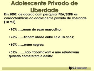 Adolescente Privado de
Liberdade

Em 2002, de acordo com pesquisa IPEA/SEDH as
caraccteristicas do adolescente privado de liberdade
(10 mil)
•90% ......eram do sexo masculino;
•76% .......tinham idade entre 16 a 18 anos;
•60% .......eram negros;
•51% ........não trabalhavam e não estudavam
quando cometeram o delito;

 