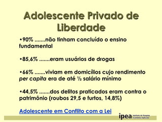 Adolescente Privado de
Liberdade
•90% .......não tinham concluído o ensino
fundamental

•85,6% .......eram usuários de drogas
•66% .......viviam em domicílios cujo rendimento
per capita era de até ½ salário mínimo
•44,5% .......dos delitos praticados eram contra o
patrimônio (roubos 29,5 e furtos, 14,8%)
Adolescente em Conflito com a Lei

 