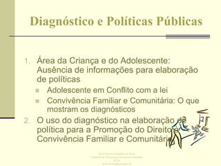 Diagnóstico e Políticas Públicas
1. Área da Criança e do Adolescente:

Ausência de informações para elaboração
de políticas




Adolescente em Conflito com a lei
Convivência Familiar e Comunitária: O que
mostram os diagnósticos

2. O uso do diagnóstico na elaboração de

política para a Promoção do Direito à
Convivência Familiar e Comunitária
Enid Rocha Andrade da Silva
Instituto de Pesquisa Econômica Aplicada
IPEA
enid.rocha@ipea.gov.br

 