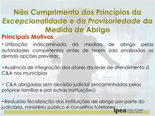 Não Cumprimento dos Princípios da
Excepcionalidade e da Provisoriedade da
Medida de Abrigo

Principais Motivos
• Utilização indiscriminada

da medida de abrigo pelas
autoridades competentes antes de terem sido analisadas as
demais opções previstas;
•Ausência de integração dos atores da rede de atendimento à
C&A nos municípios
• C&A abrigadas sem decisão judicial (encaminhadas pelas
próprias famílias e por outras instituições);

•Reduzida fiscalização das instituições de abrigo por parte do
judiciário, ministério público e conselhos tutelares;

 