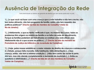 Ausência de Integração da Rede
Falta efetividade ao sistema de garantia de direitos que vem sendo praticado no país.

“(...) o que você vai fazer com uma criança que a mãe trabalha e não tem creche, não
tem bolsa-alimento, não tem programa de família, enfim, não tem respaldo das
políticas públicas?” (Trecho da fala do membro do Conselho Tutelar do
Rio de Janeiro)
“(...) infelizmente, o que eu tenho verificado é que, na maioria dos casos, todos os
problemas têm origem na miséria da família e na falha da rede de atendimento.
Porque as famílias poderiam ser trabalhadas se existisse uma rede eficaz, mas
infelizmente não é o que ocorre na prática (...)” (Trecho da fala do membro da
Promotoria de Justiça da Infância e da Juventude de Campinas)
“(...) hoje, pelas nossas estatísticas, o maior violador de direitos de crianças e adolescentes
é o Estado, porque falta moradia, falta habitação, falta alimentação (...) Essa
criança, então, não tem a mínima condição (...) Não tem centro de saúde lá perto.
Até tem, mas não atende completamente a demanda do município (...). Então eu
questiono a efetividade (...)” (Trecho da fala de um dos membros do Conselho
Tutelar de Campinas)

 