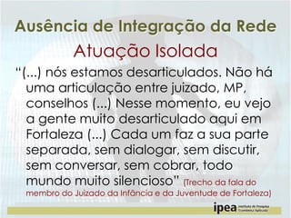 Ausência de Integração da Rede

Atuação Isolada
“(...) nós estamos desarticulados. Não há
uma articulação entre juizado, MP,
conselhos (...) Nesse momento, eu vejo
a gente muito desarticulado aqui em
Fortaleza (...) Cada um faz a sua parte
separada, sem dialogar, sem discutir,
sem conversar, sem cobrar, todo
mundo muito silencioso” (Trecho da fala do
membro do Juizado da Infância e da Juventude de Fortaleza)

 
