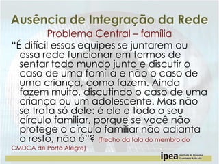 Ausência de Integração da Rede
Problema Central – família
“É difícil essas equipes se juntarem ou
essa rede funcionar em termos de
sentar todo mundo junto e discutir o
caso de uma família e não o caso de
uma criança, como fazem. Ainda
fazem muito, discutindo o caso de uma
criança ou um adolescente. Mas não
se trata só dele: é ele e todo o seu
círculo familiar, porque se você não
protege o círculo familiar não adianta
o resto, não é”? (Trecho da fala do membro do
CMDCA de Porto Alegre)

 