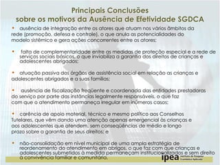 Principais Conclusões
sobre os motivos da Ausência de Efetividade SGDCA
• ausência de integração entre os atores que atuam nos vários âmbitos da
rede (promoção, defesa e controle), o que anula as potencialidades do
modelo sistêmico e gera ações concorrentes entre os atores;

•

falta de complementaridade entre as medidas de proteção especial e a rede de
serviços sociais básicos, o que inviabiliza a garantia dos direitos de crianças e
adolescentes abrigados;

• atuação passiva dos órgãos de assistência social em relação as crianças e
adolescentes abrigados e a suas famílias;

•

ausência de fiscalização freqüente e coordenada das entidades prestadoras
do serviço por parte das instâncias legalmente responsáveis, o que faz
com que o atendimento permaneça irregular em inúmeros casos;

• carência de apoio material, técnico e mesmo político aos Conselhos

Tutelares, que vêm dando uma atenção apenas emergencial às crianças e
aos adolescentes que atendem, sem conseqüências de médio e longo
prazo sobre a garantia de seus direitos; e

• não-consolidação em nível municipal de uma ampla estratégia de

reordenamento do atendimento em abrigos, o que faz com que crianças e
adolescentes submetidos à medida permaneçam institucionalizados e sem direito
à convivência familiar e comunitária.

 