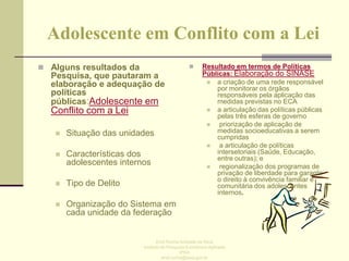 Adolescente em Conflito com a Lei
 Alguns resultados da



Pesquisa, que pautaram a
elaboração e adequação de
políticas
públicas:Adolescente em

Conflito com a Lei


Situação das unidades



Características dos
adolescentes internos



Tipo de Delito



Resultado em termos de Políticas
Públicas: Elaboração do SINASE
 a criação de uma rede responsável
por monitorar os órgãos
responsáveis pela aplicação das
medidas previstas no ECA
 a articulação das políticas públicas
pelas três esferas de governo

priorização de aplicação de
medidas socioeducativas a serem
cumpridas

a articulação de políticas
intersetoriais (Saúde, Educação,
entre outras); e

regionalização dos programas de
privação de liberdade para garantir
o direito à convivência familiar e
comunitária dos adolescentes
internos.

Organização do Sistema em
cada unidade da federação

Enid Rocha Andrade da Silva
Instituto de Pesquisa Econômica Aplicada
IPEA
enid.rocha@ipea.gov.br

 