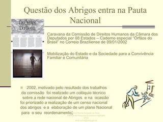 Questão dos Abrigos entra na Pauta
Nacional
• Caravana da Comissão de Direitos Humanos da Câmara dos
Deputados por 08 Estados – Caderno especial “Órfãos do
Brasil” no Correio Braziliense de 09/01/2002
• Mobilização do Estado e da Sociedade para a Convivência
Familiar e Comunitária

 2002, motivado pelo resultado dos trabalhos

da comissão foi realizado um colóquio técnico
sobre a rede nacional de Abrigos e na ocasião
foi priorizado a realização de um censo nacional
dos abrigos e a elaboração de um plano Nacional
para o seu reordenamento;Enid Rocha Andrade da Silva
Instituto de Pesquisa Econômica Aplicada
IPEA
enid.rocha@ipea.gov.br

 