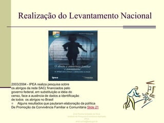 Realização do Levantamento Nacional

2003/2004 - IPEA realiza pesquisa sobre
os abrigos da rede SAC( financiados pelo
governo federal, em substituição a idéia do
censo, face a ausência de dados a identificação
de todos os abrigos no Brasil
 Alguns resultados que pautaram elaboração da política
De Promoção da Convivência Familiar e Comunitária Slide 21
Enid Rocha Andrade da Silva
Instituto de Pesquisa Econômica Aplicada
IPEA
enid.rocha@ipea.gov.br

 