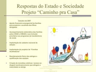 Respostas do Estado e Sociedade
Projeto “Caminho pra Casa”


Outubro de 2007
Aporte financeiro emergencial às famílias
para propiciar a acolhida dos filhos
abrigados



Acompanhamento sistemático das famílias
pelos CRAS e CREAS e sua inclusão
prioritária nos programas de transferência
de renda



Implantação de cadastro nacional de
adoção



Implantação de projetos de “Famílias
Acolhedoras”



Reordenamento físico dos abrigos e
qualificação das equipes



Criação de moradias coletivas / acesso ao
aluguel social para jovens que atingem a
maioridade no abrigo

Enid Rocha Andrade da Silva
Instituto de Pesquisa Econômica Aplicada
IPEA
enid.rocha@ipea.gov.br

 