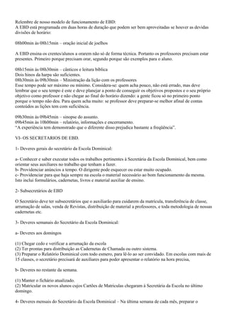 Relembre de nosso modelo de funcionamento de EBD:
A EBD está programada em duas horas de duração que podem ser bem aproveitadas se houver as devidas
divisões de horário:
08h00min às 08h15min – oração inicial de joelhos
A EBD ensina os crentes/alunos a orarem não só de forma técnica. Portanto os professores precisam estar
presentes. Primeiro porque precisam orar, segundo porque são exemplos para o aluno.
08h15min às 08h30min – cânticos e leitura bíblica
Dois hinos da harpa são suficientes.
08h30min às 09h30min – Ministração da lição com os professores
Esse tempo pode ser máximo ou mínimo. Considera-se: quem acha pouco, não está errado, mas deve
lembrar que o seu tempo é este e deve planejar a ponto de conseguir os objetivos propostos e o seu próprio
objetivo como professor e não chegar ao final do horário dizendo: a gente ficou só no primeiro ponto
porque o tempo não deu. Para quem acha muito: se professor deve preparar-se melhor afinal de contas
conteúdos as lições tem com suficiência.
09h30min às 09h45min – sinopse do assunto.
09h45min às 10h00min – relatório, informações e encerramento.
“A experiência tem demonstrado que o diferente disso prejudica bastante a freqüência”.
VI- OS SECRETARIOS DE EBD.
1- Deveres gerais do secretário da Escola Dominical:
a- Conhecer e saber executar todos os trabalhos pertinentes à Secretária da Escola Dominical, bem como
orientar seus auxiliares no trabalho que tenham a fazer.
b- Providenciar anúncios a tempo. O dirigente pode esquecer ou estar muito ocupado.
c- Providenciar para que haja sempre na escola o material necessário ao bom funcionamento da mesma.
Isto inclui formulários, cadernetas, livros e material auxiliar de ensino.
2- Subsecretários de EBD
O Secretário deve ter subsecretários que o auxiliarão para cuidarem da matrícula, transferência de classe,
arrumação de salas, venda de Revistas, distribuição de material a professores, e toda metodologia de nossas
cadernetas etc.
3- Deveres semanais do Secretário da Escola Dominical:
a- Deveres aos domingos
(1) Chegar cedo e verificar a arrumação da escola
(2) Ter prontas para distribuição as Cadernetas de Chamada ou outro sistema.
(3) Preparar o Relatório Dominical com todo esmero, para lê-lo ao ser convidado. Em escolas com mais de
15 classes, o secretário precisará de auxiliares para poder apresentar o relatório na hora precisa,
b- Deveres no restante da semana.
(1) Manter o fichário atualizado.
(2) Matricular os novos alunos cujos Cartões de Matriculas chegaram à Secretária da Escola no último
domingo.
4- Deveres mensais do Secretário da Escola Dominical – Na última semana de cada mês, preparar o
 