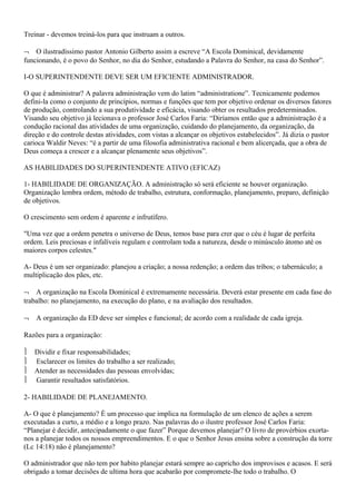 Treinar - devemos treiná-los para que instruam a outros.
¬ O ilustradíssimo pastor Antonio Gilberto assim a escreve “A Escola Dominical, devidamente
funcionando, é o povo do Senhor, no dia do Senhor, estudando a Palavra do Senhor, na casa do Senhor”.
I-O SUPERINTENDENTE DEVE SER UM EFICIENTE ADMINISTRADOR.
O que é administrar? A palavra administração vem do latim “administratione”. Tecnicamente podemos
defini-la como o conjunto de princípios, normas e funções que tem por objetivo ordenar os diversos fatores
de produção, controlando a sua produtividade e eficácia, visando obter os resultados predeterminados.
Visando seu objetivo já lecionava o professor José Carlos Faria: “Diríamos então que a administração é a
condução racional das atividades de uma organização, cuidando do planejamento, da organização, da
direção e do controle destas atividades, com vistas a alcançar os objetivos estabelecidos”. Já dizia o pastor
carioca Waldir Neves: “é a partir de uma filosofia administrativa racional e bem alicerçada, que a obra de
Deus começa a crescer e a alcançar plenamente seus objetivos”.
AS HABILIDADES DO SUPERINTENDENTE ATIVO (EFICAZ)
1- HABILIDADE DE ORGANIZAÇÃO. A administração só será eficiente se houver organização.
Organização lembra ordem, método de trabalho, estrutura, conformação, planejamento, preparo, definição
de objetivos.
O crescimento sem ordem é aparente e infrutífero.
"Uma vez que a ordem penetra o universo de Deus, temos base para crer que o céu é lugar de perfeita
ordem. Leis preciosas e infalíveis regulam e controlam toda a natureza, desde o minúsculo átomo até os
maiores corpos celestes."
A- Deus é um ser organizado: planejou a criação; a nossa redenção; a ordem das tribos; o tabernáculo; a
multiplicação dos pães, etc.
¬ A organização na Escola Dominical é extremamente necessária. Deverá estar presente em cada fase do
trabalho: no planejamento, na execução do plano, e na avaliação dos resultados.
¬ A organização da ED deve ser simples e funcional; de acordo com a realidade de cada igreja.
Razões para a organização:
 Dividir e fixar responsabilidades;
 Esclarecer os limites do trabalho a ser realizado;
 Atender as necessidades das pessoas envolvidas;
 Garantir resultados satisfatórios.
2- HABILIDADE DE PLANEJAMENTO.
A- O que é planejamento? È um processo que implica na formulação de um elenco de ações a serem
executadas a curto, a médio e a longo prazo. Nas palavras do o ilustre professor José Carlos Faria:
“Planejar é decidir, antecipadamente o que fazer” Porque devemos planejar? O livro de provérbios exorta-
nos a planejar todos os nossos empreendimentos. E o que o Senhor Jesus ensina sobre a construção da torre
(Lc 14:18) não é planejamento?
O administrador que não tem por habito planejar estará sempre ao capricho dos improvisos e acasos. E será
obrigado a tomar decisões de ultima hora que acabarão por compromete-lhe todo o trabalho. O
 