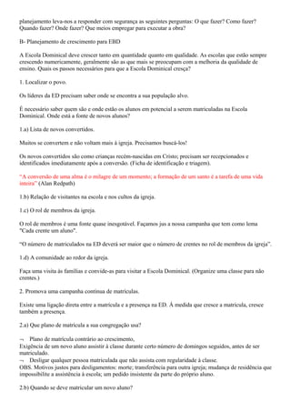 planejamento leva-nos a responder com segurança as seguintes perguntas: O que fazer? Como fazer?
Quando fazer? Onde fazer? Que meios empregar para executar a obra?
B- Planejamento de crescimento para EBD
A Escola Dominical deve crescer tanto em quantidade quanto em qualidade. As escolas que estão sempre
crescendo numericamente, geralmente são as que mais se preocupam com a melhoria da qualidade de
ensino. Quais os passos necessários para que a Escola Dominical cresça?
1. Localizar o povo.
Os líderes da ED precisam saber onde se encontra a sua população alvo.
É necessário saber quem são e onde estão os alunos em potencial a serem matriculadas na Escola
Dominical. Onde está a fonte de novos alunos?
1.a) Lista de novos convertidos.
Muitos se convertem e não voltam mais à igreja. Precisamos buscá-los!
Os novos convertidos são como crianças recém-nascidas em Cristo; precisam ser recepcionados e
identificados imediatamente após a conversão. (Ficha de identificação e triagem).
“A conversão de uma alma é o milagre de um momento; a formação de um santo é a tarefa de uma vida
inteira” (Alan Redpath)
1.b) Relação de visitantes na escola e nos cultos da igreja.
1.c) O rol de membros da igreja.
O rol de membros é uma fonte quase inesgotável. Façamos jus a nossa campanha que tem como lema
"Cada crente um aluno".
“O número de matriculados na ED deverá ser maior que o número de crentes no rol de membros da igreja”.
1.d) A comunidade ao redor da igreja.
Faça uma visita ás famílias e convide-as para visitar a Escola Dominical. (Organize uma classe para não
crentes.)
2. Promova uma campanha contínua de matrículas.
Existe uma ligação direta entre a matrícula e a presença na ED. Á medida que cresce a matrícula, cresce
também a presença.
2.a) Que plano de matrícula a sua congregação usa?
¬ Plano de matrícula contrário ao crescimento,
Exigência de um novo aluno assistir à classe durante certo número de domingos seguidos, antes de ser
matriculado.
¬ Desligar qualquer pessoa matriculada que não assista com regularidade à classe.
OBS. Motivos justos para desligamentos: morte; transferência para outra igreja; mudança de residência que
impossibilite a assistência à escola; um pedido insistente da parte do próprio aluno.
2.b) Quando se deve matricular um novo aluno?
 