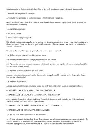 Imediatamente, se for esse o desejo dele. Não se deve pôr obstáculos para a efetivação da matrícula.
3. Elabore um programa de visitação.
A visitação visa encorajar os alunos ausentes, e reintegrá-los à vida cristã.
(Todo Domingo, cada classe deve preparar uma lista de alunos ausentes e determinar quem da classe os
visitará durante a semana.)
4. Ampliar as estruturas.
Criar novas classes.
5. Providenciar espaço adequado.
Não adianta pensar em matricular novos alunos, em formar novas classes, se não existe espaço para a nova
classe funcionar. Este é um dos principais problemas que explicam o pouco crescimento na maioria das
Escolas Dominicais.
"A Escola Dominical crescerá enquanto houver espaço para as classes"
5.a) Redimensionar o espaço que já possui na igreja.
Um estudo criterioso apontará o espaço não usado ou mal usado.
5.b) Aproveitar o espaço existente nas casas próximas à igreja ou em escolas públicas ou particulares (Se
for extremamente necessário).
5.c) Realizar a Escola Dominical em dois turnos.
Algumas igrejas realizam duas Escolas Dominicais: uma pela manhã e outra à tarde. Os colégios fazem
isto; porque não a igreja?
5.d) Ampliar a construção.
A igreja que constrói espaço suficiente para a sua EBD tem espaço para todas as suas necessidades.
COMPETÊNCIAS ADMINISTRATIVAS E PEDAGÓGICAS
3- HABILIDADE DE MANEJO E CONTROLE DO ORÇAMENTO;
a- Os recursos financeiros oficiais da Escola Dominical são as ofertas levantadas nas EBDs, cultos de
EBDs mensal ou trimestral, ofertas especiais e etc.
4- HABILIDADE DE RESOLVER PROBLEMAS CRIATIVAMENTE;
5- HABILIDADE DE COMUNICAR EFICAZMENTE;
5.1- Ter um bom relacionamento com seu dirigente
¬ O superintendente jamais deve deixar de considerar seus dirigentes como os reais superintendentes de
Escola Dominical. A boa harmonia entre superintendentes e dirigentes de congregações haverá de
conceber a prosperidade, o crescimento da EBD local, e da obra de Deus como um todo.
 
