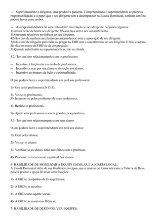 ¬ Superintendente e dirigente, uma produtiva parceria. Compreendendo o superintendente as próprias
responsabilidades e o papel que o seu dirigente tem a desempenhar na Escola Dominical, nenhum conflito
poderá haver entre ambos.
¬ As responsabilidades do superintendente em relação ao seu dirigente. Vejamos algumas:
1)Jamais deixe de honra seu dirigente 2)Nada faça sem o seu consentimento,
3)Apresente relatórios periódicos ao seu dirigente,
4)Não convide nenhum auxiliar(secretarioprofessor) sem a aprovação de seu dirigente
5)Não convide ninguém para falar ou pregar na EBD sem o assentimento de seu dirigente 6) Não contraia
dividas em nome da EBD ou da congregação
7) Quando substituído na superintendência, não se ofenda.
5.2- Ter um bom relacionamento com os professores
¬ Incentivo á freqüentar a reunião de professores,
¬ Incentivo a orar por sua classe e visitação aos alunos,
¬ Incentivo ao preparo da lição e a pontualidade;
O que poderá fazer o superintendente em prol aos professores:
1)- Ore pelos professores (Jr 15:1);
2)- Visite os professores,
3)- Interesse-se pelos problemas de seus professores,
4)- Recicle os professores,
5)- Ajude seus professores a serem grandes pesquisadores,
5.3- Ter um bom relacionamento com seus alunos
O que poderá fazer o superintendente em prol aos alunos:
1)- Orar pelos alunos,
2)- Visitar os alunos
3)- Verificar se os alunos estão satisfeitos com o professor,
4)- Promover o crescimento espiritual dos alunos.
6- HABILIDADE DE MOBILIZAR A EQUIPE ESCOLAR E A IGREJA LOCAL;
A Escola Dominical além de sua finalidade precípua, que é ensinar de forma relevante a Palavra de Deus,
poderá prestar a igreja diversas contribuições:
1)- A EBD e campanhas de Evangelismos;
2)- A EBD e as missões;
3)- A EBD como agente social;
4)- A EBD e as maratonas Bíblicas;
7- HABILIDADE DE DESENVOLVER EQUIPES;
 