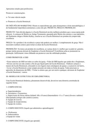 Apresentar estudos para professores;
Promover comemorações.
n- Ter uma vida de oração
o- Promover a Escola Dominical.
OS TRÊS PÉS DO MARKETING: Dizem os especialistas que, para alcançarmos o êxito mercadológico, é
de fundamental importância atentarmos a estes três pês: PRODUTO, PREÇO E PROMOÇAO.
PRODUTO= Sem dúvida alguma é a Escola Dominical um dos melhores produtos que a nossa igreja pode
oferecer. A começar de Moisés no Antigo Testamento, passando pelo Mestre dos mestres e seus apóstolos,
até finalmente chegar a Robert Kalley, conclui-se ser a Escola Dominical um produto de comprovada
excelência.
PREÇO= Se o produto é de excelência o preço não poderia ser melhor: é completamente de graça. Não é
necessário nenhum centavo para tornar-se aluno da Escola Dominical.
PROMOÇÃO= Se temos um produto de excelência, se o preço deste é o melhor que se pode ter: gratuito,
porque muitas pessoas deixam de freqüentar a Escola Dominical? O problema acha-se justamente na
promoção. Infelizmente vimos falhando em promover este tão sublimado produto.
COMO PROMOVER A EBD
=Fazer anúncios da EBD em todos os cultos da igreja, =Falar da EBD àqueles que ainda não a freqüentam,
=Enviar convites aos não crentes a fim de que façam parte da Escola Dominical, =Elaborar cartazes e
murais da Escola Dominical, colocando-os nos lugares mais estratégicos da igreja e, se possível, do bairro,
=Levar a Escola Dominical a estar sempre presente em todas as festas da igreja. Todos precisam se
aperceber do dinamismo da EBD, =Visitar os alunos que, por um motivo qualquer, deixaram de freqüentar
a Escola Dominical, =outros.
III- MODELO DE ESTRUTURA DE EBD (DIRETORIA)
Uma Escola Dominical dinâmica, plenamente desenvolvida, deverá ter uma diretoria constituída da
seguinte forma:
1- CORPO OFICIAL
a- Superintendentes;
b- Secretários e Tesoureiros;
c- Supervisores de faixas etárias.(Infantil -00 a 10 anos) (Intermediário -11 a 17 anos) (Jovens e adultos)
(Discipulado) (amigos não crentes) (casais);
d- Equipe de Louvor;
e- Equipe de recepcionistas;
f- Equipe de eventos;
2- CORPO DOCENTE (Aquele que administra a aprendizagem)
a - Professores
b- Subsecretários
c-Equipe de visitas
3- CORPO DISCENTE (Aquele que aprende)
 