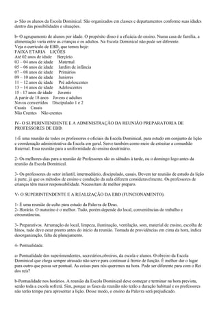 a- São os alunos da Escola Dominical. São organizados em classes e departamentos conforme suas idades
dentro das possibilidades e situações.
b- O agrupamento de alunos por idade. O propósito disso é a eficácia do ensino. Numa casa de família, a
alimentação varia entre as crianças e os adultos. Na Escola Dominical não pode ser diferente.
Veja o currículo de EBD, que temos hoje:
FAIXA ETARIA LIÇÕES
Até 02 anos de idade Berçário
03 – 04 anos de idade Maternal
05 – 06 anos de idade Jardim de infância
07 – 08 anos de idade Primários
09 – 10 anos de idade Juniores
11 – 12 anos de idade Pré adolescentes
13 – 14 anos de idade Adolescentes
15 - 17 anos de idade Juvenis
A partir de 18 anos Jovens e adultos
Novos convertidos Discipulado 1 e 2
Casais Casais
Não Crentes Não crentes
IV- O SUPERINTENDENTE E A ADMINISTRAÇÃO DA REUNIÃO PREPARATORIA DE
PROFESSORES DE EBD.
1-É uma reunião de todos os professores e oficiais da Escola Dominical, para estudo em conjunto de lição
e coordenação administrativa da Escola em geral. Serve também como meio de estreitar a comunhão
fraternal. Essa reunião para a uniformidade do ensino doutrinário.
2- Os melhores dias para a reunião de Professores são os sábados à tarde, ou o domingo logo antes da
reunião da Escola Dominical.
3- Os professores do setor infantil, intermediário, discipulado, casais. Devem ter reunião de estudo da lição
à parte, já que os métodos de ensino e condução da aula diferem consideravelmente. Os professores de
crianças têm maior responsabilidade. Necessitam de melhor preparo.
V- O SUPERINTENDENTE E A REALIZAÇÃO DA EBD (FUNCIONAMENTO).
1- É uma reunião de culto para estudo da Palavra de Deus.
2- Horário. O matutino é o melhor. Tudo, porém depende do local, conveniências do trabalho e
circunstâncias.
3- Preparativos. Arrumação do local, limpeza, iluminação, ventilação, som, material de ensino, escolha de
hinos, tudo deve estar pronto antes do início da reunião. Tomada de providências em cima da hora, indica
desorganização, falta de planejamento.
4- Pontualidade.
a- Pontualidade dos superintendentes, secretários,obreiros, da escola e alunos. O obreiro da Escola
Dominical que chega sempre atrasado não serve para continuar à frente de função. É melhor dar o lugar
para outro que possa ser pontual. As coisas para nós queremos na hora. Pode ser diferente para com o Rei
dos reis?
b-Pontualidade nos horários. A reunião da Escola Dominical deve começar e terminar na hora prevista,
senão toda a escola sofrerá. Sim, porque as fases da reunião não terão a duração habitual e os professores
não terão tempo para apresentar a lição. Desse modo, o ensino da Palavra será prejudicado.
 