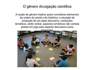O gênero divulgação cientificaA noção de gênero implica assim considerar elementos da ordem do social e do histórico, a situação de produção de um dado discursivo, conteúdos temáticos, estilo verbal, aspectos simióticos não verbais postos em jogo pelo aspecto discussivo como essenciais.
