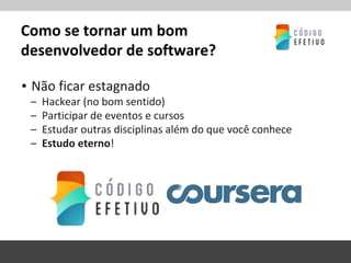 Como se tornar um bom
desenvolvedor de software?
▪ Não ficar estagnado
– Hackear (no bom sentido)
– Participar de eventos e cursos
– Estudar outras disciplinas além do que você conhece
– Estudo eterno!
 