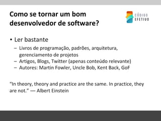 Como se tornar um bom
desenvolvedor de software?
▪ Ler bastante
– Livros de programação, padrões, arquitetura,
gerenciamento de projetos
– Artigos, Blogs, Twitter (apenas conteúdo relevante)
– Autores: Martin Fowler, Uncle Bob, Kent Back, GoF
“In theory, theory and practice are the same. In practice, they
are not.” ― Albert Einstein
 