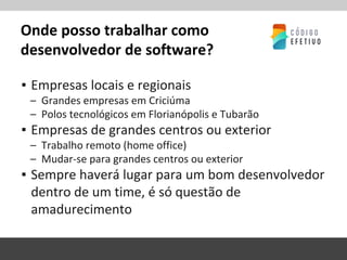 Onde posso trabalhar como
desenvolvedor de software?
▪ Empresas locais e regionais
– Grandes empresas em Criciúma
– Polos tecnológicos em Florianópolis e Tubarão
▪ Empresas de grandes centros ou exterior
– Trabalho remoto (home office)
– Mudar-se para grandes centros ou exterior
▪ Sempre haverá lugar para um bom desenvolvedor
dentro de um time, é só questão de
amadurecimento
 