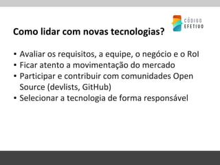 Como lidar com novas tecnologias?
▪ Avaliar os requisitos, a equipe, o negócio e o RoI
▪ Ficar atento a movimentação do mercado
▪ Participar e contribuir com comunidades Open
Source (devlists, GitHub)
▪ Selecionar a tecnologia de forma responsável
 