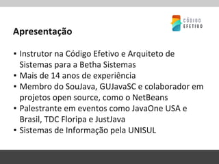 Apresentação
▪ Instrutor na Código Efetivo e Arquiteto de
Sistemas para a Betha Sistemas
▪ Mais de 14 anos de experiência
▪ Membro do SouJava, GUJavaSC e colaborador em
projetos open source, como o NetBeans
▪ Palestrante em eventos como JavaOne USA e
Brasil, TDC Floripa e JustJava
▪ Sistemas de Informação pela UNISUL
 