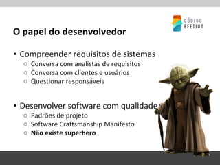O papel do desenvolvedor
▪ Compreender requisitos de sistemas
○ Conversa com analistas de requisitos
○ Conversa com clientes e usuários
○ Questionar responsáveis
▪ Desenvolver software com qualidade
○ Padrões de projeto
○ Software Craftsmanship Manifesto
○ Não existe superhero
 