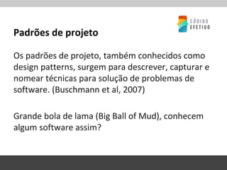 Padrões de projeto
Os padrões de projeto, também conhecidos como
design patterns, surgem para descrever, capturar e
nomear técnicas para solução de problemas de
software. (Buschmann et al, 2007)
Grande bola de lama (Big Ball of Mud), conhecem
algum software assim?
 