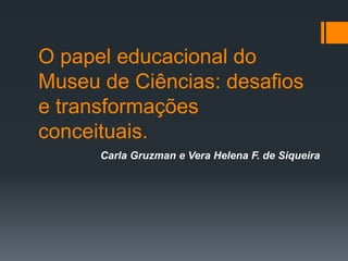 O papel educacional do
Museu de Ciências: desafios
e transformações
conceituais.
Carla Gruzman e Vera Helena F. de Siqueira
 