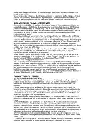ensino-aprendizagem da leitura e da escrita de modo significativo tanto para crianças como
para jovens e adultos.
Nesse texto, então, estaremos discutindo os conceitos de letramento e alfabetização. Atrelada
a esses dois conceitos, abordaremos a importância de o professor incentivar a leitura e a
escrita de diferentes gêneros textuais, a fim de que forme verdadeiros leitores e escritores.
QUAL A ORIGEM DA PALAVRA LETRAMENTO?
Segundo Soares (2000b: 15), a palavra “letramento” surge no discurso dos especialistas nas
áreas de Educação e de Ciências da Linguagem na segunda metade dos anos 80. Uma das
primeiras ocorrências está no livro de Mary Kato, de 1986, em que a autora afirma que “... a
chamada norma-padrão, ou língua falada culta é conseqüência do letramento, motivo por que
indiretamente, é função da escola desenvolver no aluno o domínio da linguagem falada
institucionalmente aceita”.
É interessante observar que, mesmo Kato não tendo definido o que é letramento, ser letrado
não se trata apenas de saber ler e escrever. A missão do professor é a de orientar o aluno na
aquisição da flexibilidade lingüística necessária ao desempenho adequado que lhe será exigido
em sociedade. Analisar diferentes textos, compará-los, pesquisar os porquês das diferenças,
construir regras sobre o uso da língua e, a partir das descobertas, reescrever textos são
práticas que produzem excelentes resultados na capacitação do aluno no uso da língua. Nesse
sentido, letrar é mais que alfabetizar.
Em 1988, dois anos depois da publicação de Mary Kato, Leda Verdiani Tfouni (1988) publica
um livro intitulado “Adultos não alfabetizados: o avesso do avesso”, onde no capítulo
introdutório distingue alfabetização de letramento.
Desde então, a palavra “letramento” torna-se cada vez mais freqüente no discurso escrito e
falado de especialistas, de tal forma que, em 1995, já figura em título de livro organizado por
Ângela Kleiman (1995) e em outro livro de Leda Verdiani Tfouni (1995).
Afinal, de onde vem a palavra letramento?
Sabe-se que a palavra “letramento” é versão para o português da palavra da língua inglesa
“literacy” que pode ser traduzida como a condição ou estado que assume aquele que aprende
a ler e escrever. Segundo Soares (2000b: 17), está implícita no conceito de “literacy” a idéia de
que a escrita traz conseqüências sociais, culturais, políticas, econômicas, cognitivas,
lingüísticas, quer para o grupo social em que seja introduzida, quer para o indivíduo que
aprenda a usá-la. Um indivíduo letrado é capaz de envolver-se nas práticas sociais de leitura e
de escrita. Diante disso, qual a diferença entre letrado e alfabetizado?
É ALFABETIZADO OU LETRADO?
LETRAR É MAIS QUE ALFABETIZAR?
Alfabetizado é aquele indivíduo que sabe ler e escrever. Já letrado é aquele que sabe ler e
produzir textos, dos mais variados gêneros e temas. Um escritor competente deve saber
selecionar o gênero apropriado a seus objetivos e à circunstância em que realizará seu
discurso.
Letrar é mais que alfabetizar. A alfabetização deve se desenvolver em um contexto de
letramento como início da aprendizagem da escrita, como desenvolvimento de habilidades de
uso da leitura e da escrita nas práticas sociais. Alfabetizar letrando é, portanto, ensinar a ler e
escrever o mundo, ou seja, no contexto das práticas sociais da leitura e da escrita, tendo em
vista que a linguagem é um fenômeno social.
O processo de ensino-aprendizagem de leitura e escrita na escola não pode ser configurado
como um mundo à parte e não ter a finalidade de preparar o sujeito para a realidade na qual se
insere.
É importante destacar que letramento não é um método. A discussão do letramento surge
sempre envolvida no conceito de alfabetização, o que tem levado a uma inadequada e
imprópria síntese dos dois conceitos, com prevalência do conceito de letramento sobre o de
alfabetização. Não podemos separar os dois processos, pois a princípio, o estudo do aluno no
universo da escrita se dá ao mesmo tempo por meio desses dois processos: a alfabetização, e
pelo desenvolvimento de habilidades da leitura e da escrita, o letramento.
O letramento inicia-se muito antes da alfabetização, ou seja, quando uma pessoa começa a
interagir socialmente com as práticas de letramento no seu mundo social. Como afirma Freire
(1989: 11-12),
(...) A leitura do mundo precede a leitura da palavra, daí que a posterior leitura desta não possa
prescindir da continuidade da leitura daquele. Linguagem e realidade se prendem

 