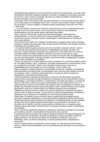 aconselhado pelo professor por meio de estímulos à leitura de variados textos, nos quais serão
verificadas as diferentes variações lingüísticas, tornando um poliglota em sua língua, para que,
ao dominar o maior número de variantes, ele possa ser capaz de interferir socialmente nas
diversas situações a que for submetido.
A educação, sendo uma prática social, não pode restringir-se a ser puramente livresca, teórica,
sem compromisso com a realidade local e com o mundo em que vivemos. Educar é também,
um ato político. É preciso resgatar o verdadeiro sentido da educação. De acordo com Freire
( 1989: 58-9),
(...) o ato de estudar, enquanto ato curioso do sujeito diante do mundo, é expressão da forma
de estar sendo dos seres humanos, como seres sociais, históricos, seres fazedores,
transformadores, que não apenas sabem mas sabem que sabem.
Assim, quando os alunos são o sujeito da própria aprendizagem, "seres fazedores,
transformadores", no dizer de Paulo Freire, tomam consciência de que sabem e podem
transformar o já feito, construído. Deixam a passividade e a alienação para se constituírem
como seres políticos.
Como afirma Freire (1996: 42), o diálogo é fundamental em qualquer prática social. O diálogo
consiste no respeito aos educandos, não somente enquanto indivíduos, mas também enquanto
expressões de uma prática social.
(...) A grande tarefa do sujeito que pensa certo não é transferir, depositar, oferecer, doar ao
outro, tomado como paciente de seu pensar a inteligibilidade das coisas, dos fatos, dos
conceitos. A tarefa coerente do educador que pensa certo é, exercendo como ser humano a
irrecusável prática de inteligir, desafiar o educando com quem se comunica e a quem
comunica, produzir sua compreensão do que vem sendo comunicado. Não há inteligibilidade
que não seja comunicação e intercomunicação e que não se funde na dialogicidade. O pensar
certo por isso é dialógico e não polêmico.
O aluno não pode ser um simples objeto nas mãos do professor. É o que Freire (ibidem) chama
de “educação bancária”, isto é, o educando, ao receber passivamente os conhecimentos, tornase um depósito do educador. “Ensinar não é transferir conhecimentos, mas criar as
possibilidades para sua produção ou a sua construção”. (Freire, ibidem: 52).
Cabe ao professor mostrar aos alunos uma pluralidade de discurso. Trabalhar com diferentes
textos possibilita ao professor fazer uma abordagem mais consciente das variadas formas de
uso da língua. Assim, o professor pode transformar a sua sala de aula num espaço de
descobertas e construção de conhecimentos.
A tarefa de selecionar materiais de leitura para os alunos é uma das tarefas mais difíceis.
Nessa escolha, são postas em jogo as diferentes concepções que tem cada professor sobre a
aprendizagem, os processos de leitura, a compreensão, as funções dos textos e o universo do
discurso. Além disso, coloca-se em jogo a representação que tem cada docente não só do
desenvolvimento cognitivo e sócio-afetivo dos sujeitos a quem vão dirigidos os materiais, mas
também dos interesses de leitura de tais destinatários. Assim, também intervém como variável
significativa o valor que o docente atribui aos materiais enquanto recursos didáticos.
Trabalhar com gêneros textuais variados nos permite entender que a escolha de um gênero
leva em conta os objetivos visados, o lugar social e os papéis dos participantes. Daí decorre a
detecção do que é adequado ou inadequado em cada uma das práticas sociais.
Diante disso, na medida em que o educador tomar consciência de sua posição política,
articulando conteúdos significativos a uma prática também significativa, desvinculando-se da
função tradicional de mero transmissor de conteúdos e, conseqüentemente, de mero repetidor
de exercícios do livro didático estará transformando o ensino da leitura e da escrita. Um
educador como mediador, partindo da observação da realidade para, em seguida, propor
respostas diante dela estará contribuindo para a formação de pessoas críticas e participativas
na sociedade.
Assim, uma prática significativa depende do interesse do professor em planejar as suas aulas
com coerência, visando a construção de conhecimentos com os alunos.
É importante destacar que letrar não é apenas função de professor de Língua Portuguesa. Em
todas as áreas de conhecimento, em todas as disciplinas, os alunos aprendem através de
práticas de leitura e de escrita: em História, em Geografia, em Ciências, mesmo em
Matemática, enfim, em todas as disciplinas, os alunos aprendem lendo, interpretando e
escrevendo.
Letrar é função de todos os professores, mesmo porque, em cada área de conhecimento, a
escrita e a leitura têm peculiaridades, que só os professores que nela atuam é que conhecem e
dominam.

 