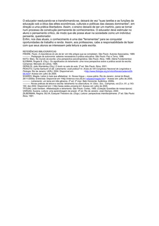 O educador reeducando-se e transformando-se, deixará de vez "suas tarefas e as funções da
educação sob a ótica das elites econômicas, culturais e políticas das classes dominantes", em
direção a uma prática libertadora. Assim, o ensino deixará de ser um martírio, para se tornar
num processo de construção permanente de conhecimentos. O educador deve estimular no
aluno o pensamento crítico, de modo que ele possa atuar na sociedade como um indivíduo
pensante, questionador.
Enfim, nos dias atuais, o conhecimento é uma das "ferramentas" para se conquistar
oportunidades de trabalho e renda. Assim, aos professores, cabe a responsabilidade de fazer
com que seus alunos se interessem pela leitura e pela escrita.
REFERÊNCIAS BIBLIOGRÁFICAS
FREIRE, Paulo. A importância do ato de ler: em três artigos que se completam. São Paulo: Autores Associados, 1989.
––––––. Pedagogia da autonomia: saberes necessários à prática educativa. São Paulo: Paz e Terra, 1996.
KATO, Mary. No mundo da escrita: uma perspectiva psicolingüística. São Paulo: Ática, 1986. (Série Fundamentos)
KLEIMAN, Ângela B. (Org.). Os significados do letramento: uma nova perspectiva sobre a prática social da escrita.
Campinas: Mercado de Letras, 1995.
GERALDI, João Wanderley (Org.) O texto na sala de aula. 3ª ed. São Paulo: Ática, 2001.
PEIXOTO, Cyntia Santuchi et alli. Letramento: você pratica? In: Anais do VIII Congresso Nacional de Lingüística e
Filologia. Rio de Janeiro: UERJ, 2004. Disponível em:
<http://www.filologia.org.br/viiicnlf/anais/caderno0906.html> Acesso em: julho de 2005.
SOARES, Magda. Letrar é mais que alfabetizar. In: Nossa língua – nossa pátria. Rio de Janeiro: Jornal do Brasil,
26/11/2000a. Entrevista. Disponível em <http://intervox.nce.ufrj.br/~edpaes/magda.htm> Acesso em: julho de 2005.
––––––. Letramento: um tema em três gêneros. 2ª ed. 2ª impr. Belo Horizonte: Autêntica, 2000b.
––––––. Novas práticas de leitura e escrita: letramento na cibercultura. In: Educ. Soc., Campinas, vol.23,n. 81, p.143160, dez.2002. Disponível em < http://www.cedes.unicamp.br> Acesso em: julho de 2005.
TFOUNI, Leda Verdiani. Alfabetização e letramento. São Paulo: Cortez, 1995. (Coleção Questões de nossa época)
VARGAS, Suzana. Leitura: uma aprendizagem de prazer. 4ª ed. Rio de Janeiro: José Olympio, 2000.
ZILBERMAN, Regina; SILVA, Ezequiel Theodoro da. (Orgs.) Leitura: perspectivas interdisciplinares. 2ª ed. São Paulo:
Ática, 1991.

 