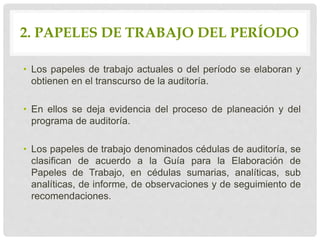 2. PAPELES DE TRABAJO DEL PERÍODO
• Los papeles de trabajo actuales o del período se elaboran y
obtienen en el transcurso de la auditoría.
• En ellos se deja evidencia del proceso de planeación y del
programa de auditoría.
• Los papeles de trabajo denominados cédulas de auditoría, se
clasifican de acuerdo a la Guía para la Elaboración de
Papeles de Trabajo, en cédulas sumarias, analíticas, sub
analíticas, de informe, de observaciones y de seguimiento de
recomendaciones.
 