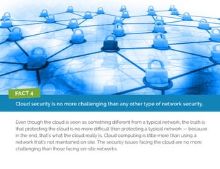Cloud security is no more challenging than any other type of network security.
Even though the cloud is seen as something different from a typical network, the truth is
that protecting the cloud is no more difficult than protecting a typical network — because
in the end, that’s what the cloud really is. Cloud computing is little more than using a
network that’s not maintained on site. The security issues facing the cloud are no more
challenging than those facing on-site networks.
FACT 4
 