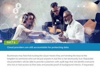 Cloud providers are still accountable for protecting data.
Businesses may feel that trusting the cloud means they are handing the keys to the
kingdom to someone who can let just anyone in, but this is not necessarily true. Reputable
cloud providers will be able to provide customers with audit logs that will identify everyone
who has or had access to their data and provide proof of background checks, if requested.
FACT 5
 