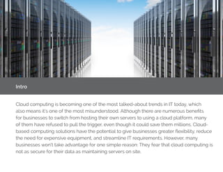 Intro
Cloud computing is becoming one of the most talked-about trends in IT today, which
also means it’s one of the most misunderstood. Although there are numerous benefits
for businesses to switch from hosting their own servers to using a cloud platform, many
of them have refused to pull the trigger, even though it could save them millions. Cloud-
based computing solutions have the potential to give businesses greater flexibility, reduce
the need for expensive equipment, and streamline IT requirements. However, many
businesses won’t take advantage for one simple reason: They fear that cloud computing is
not as secure for their data as maintaining servers on site.
 
