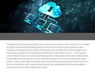 TipNo.2:EatRight
The belief that cloud computing is not as secure as on-site servers stems from a number
of myths that have been floating around since the first cloud-based solutions were
introduced. Businesses fear that by handing the keys to their information kingdom to a
third-party provider, they would open themselves to all manner of risk — from greater
vulnerability to hackers to untrustworthy providers selling their information without their
knowledge. Even though IT security should be at top of mind for businesses for good
reason, many of the fears they have about cloud computing are based in myth. Some of
the most common myths about cloud security are presented on the following slides —
along with the facts that dispel these myths.
 