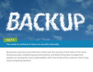 You need to continue to focus on security internally.
Businesses using the cloud still have control over the security of their data on the cloud.
Backing up data, establishing password policies and determining data management
policies are among the many responsibilities still in the hands of the customer when using
cloud computing solutions.
FACT 2
 
