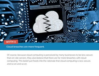 Cloud breaches are more frequent.
Of course, because cloud computing is perceived by many businesses to be less secure
than on-site servers, they also believe that there are far more breaches with cloud
computing. This belief just feeds into the rationale that cloud computing is less secure,
and so on and so on.
MYTH 3
 