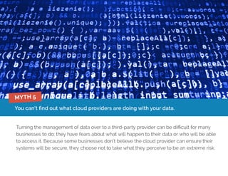 You can’t find out what cloud providers are doing with your data.
Turning the management of data over to a third-party provider can be difficult for many
businesses to do; they have fears about what will happen to their data or who will be able
to access it. Because some businesses don’t believe the cloud provider can ensure their
systems will be secure, they choose not to take what they perceive to be an extreme risk.
MYTH 5
 