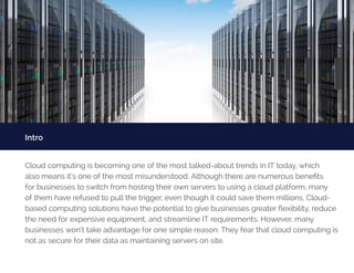 Intro
Cloud computing is becoming one of the most talked-about trends in IT today, which
also means it’s one of the most misunderstood. Although there are numerous benefits
for businesses to switch from hosting their own servers to using a cloud platform, many
of them have refused to pull the trigger, even though it could save them millions. Cloud-
based computing solutions have the potential to give businesses greater flexibility, reduce
the need for expensive equipment, and streamline IT requirements. However, many
businesses won’t take advantage for one simple reason: They fear that cloud computing is
not as secure for their data as maintaining servers on site.
 