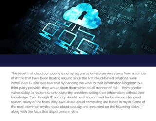 TipNo.2:EatRight
The belief that cloud computing is not as secure as on-site servers stems from a number
of myths that have been floating around since the first cloud-based solutions were
introduced. Businesses fear that by handing the keys to their information kingdom to a
third-party provider, they would open themselves to all manner of risk — from greater
vulnerability to hackers to untrustworthy providers selling their information without their
knowledge. Even though IT security should be at top of mind for businesses for good
reason, many of the fears they have about cloud computing are based in myth. Some of
the most common myths about cloud security are presented on the following slides —
along with the facts that dispel these myths.
 