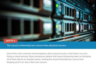 The cloud is inherently less secure than physical servers.
One of the most common misconceptions about cloud security is that there’s no such
thing as cloud security. Many businesses believe that cloud computing relies on dumping
all of their data to an outside source, making the cloud inherently less secure than
keeping all of it on site in their own servers.
MYTH 1
 